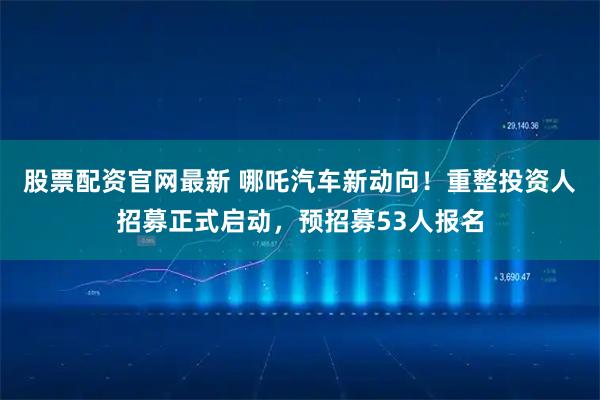 股票配资官网最新 哪吒汽车新动向！重整投资人招募正式启动，预招募53人报名