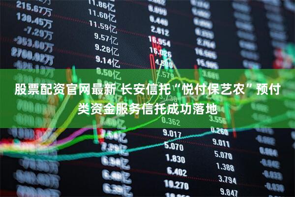 股票配资官网最新 长安信托“悦付保艺农”预付类资金服务信托成功落地