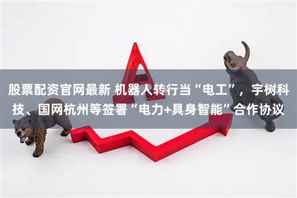 股票配资官网最新 机器人转行当“电工”，宇树科技、国网杭州等签署“电力+具身智能”合作协议