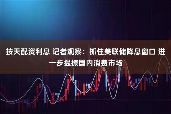 按天配资利息 记者观察：抓住美联储降息窗口 进一步提振国内消费市场