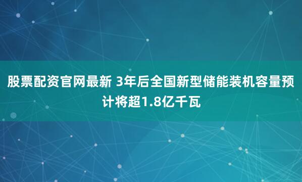 股票配资官网最新 3年后全国新型储能装机容量预计将超1.8亿千瓦