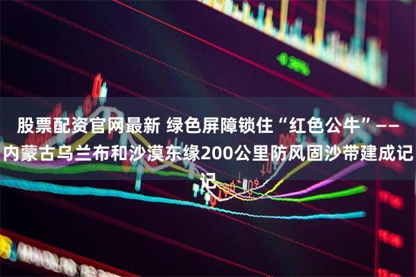 股票配资官网最新 绿色屏障锁住“红色公牛”——内蒙古乌兰布和沙漠东缘200公里防风固沙带建成记